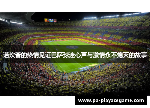 诺坎普的热情见证巴萨球迷心声与激情永不熄灭的故事