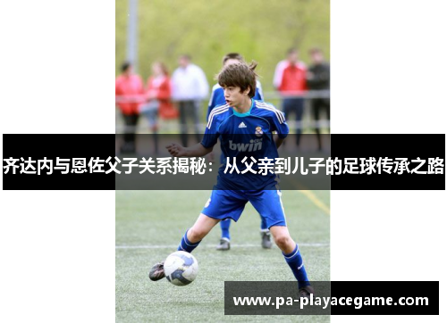 齐达内与恩佐父子关系揭秘:从父亲到儿子的足球传承之路