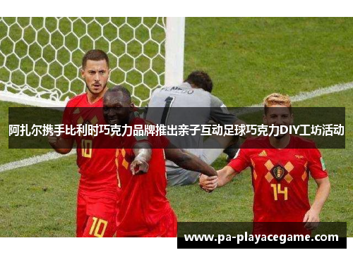 阿扎尔携手比利时巧克力品牌推出亲子互动足球巧克力DIY工坊活动