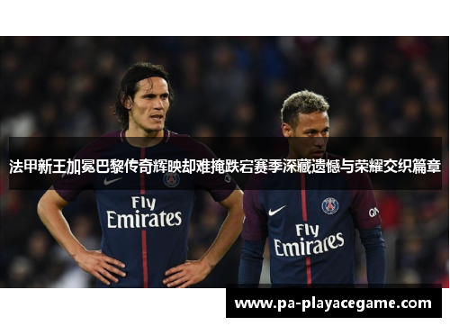 法甲新王加冕巴黎传奇辉映却难掩跌宕赛季深藏遗憾与荣耀交织篇章