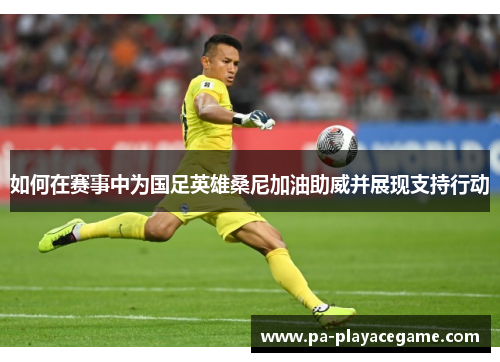 如何在赛事中为国足英雄桑尼加油助威并展现支持行动
