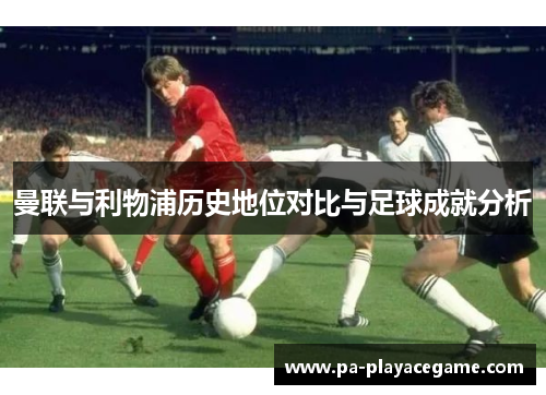 曼联与利物浦历史地位对比与足球成就分析