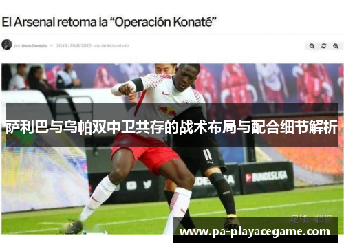 萨利巴与乌帕双中卫共存的战术布局与配合细节解析 萨利巴与乌帕双中卫共存的战术布局与配合细节解析