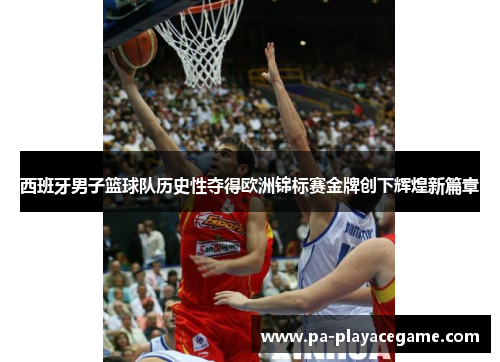 西班牙男子篮球队历史性夺得欧洲锦标赛金牌创下辉煌新篇章