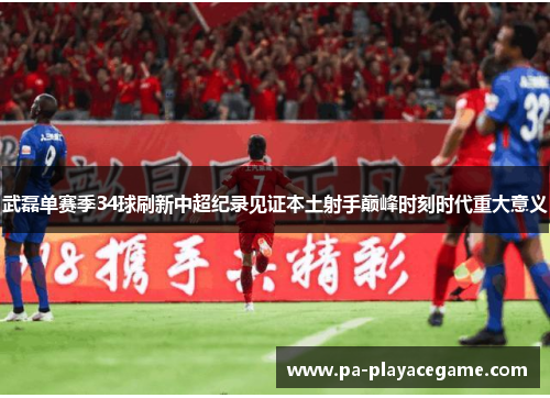 武磊单赛季34球刷新中超纪录见证本土射手巅峰时刻时代重大意义 武磊单赛季34球刷新中超纪录见证本土射手巅峰时刻时代重大意义