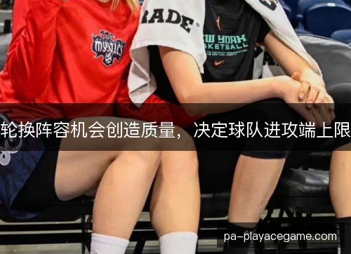 轮换阵容机会创造质量,决定球队进攻端上限 轮换阵容机会创造质量,决定球队进攻端上限
